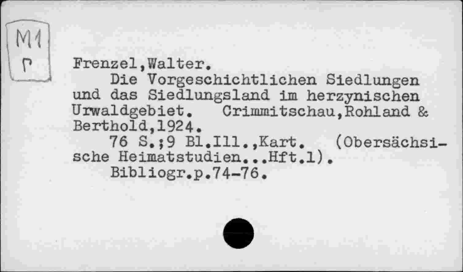 ﻿Frenzel,Walter.
Die Vorgeschichtlichen Siedlungen und das Siedlungsland im herzynischen Urwaldgebiet.	Crimmitschau,Rohland &
Berthold,1924.
76 S.;9 Bl.Ill.,Kart.	(Obersächsi-
sche HeimatStudien...Hft.l).
Bibiiogr.p.74-76.